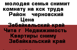 молодая семья снимит комнату на кск труда 1  › Район ­ черновский › Цена ­ 6 000 - Забайкальский край, Чита г. Недвижимость » Квартиры сниму   . Забайкальский край